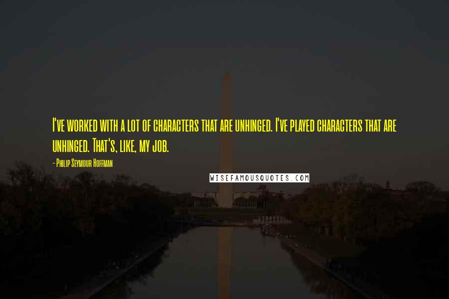 Philip Seymour Hoffman Quotes: I've worked with a lot of characters that are unhinged. I've played characters that are unhinged. That's, like, my job.