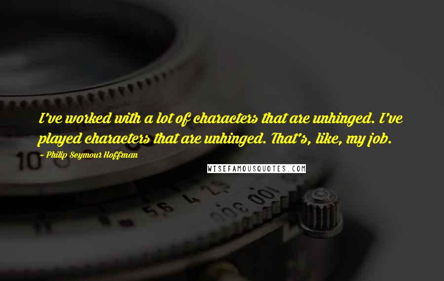 Philip Seymour Hoffman Quotes: I've worked with a lot of characters that are unhinged. I've played characters that are unhinged. That's, like, my job.