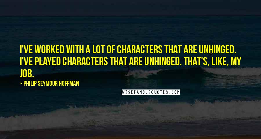 Philip Seymour Hoffman Quotes: I've worked with a lot of characters that are unhinged. I've played characters that are unhinged. That's, like, my job.