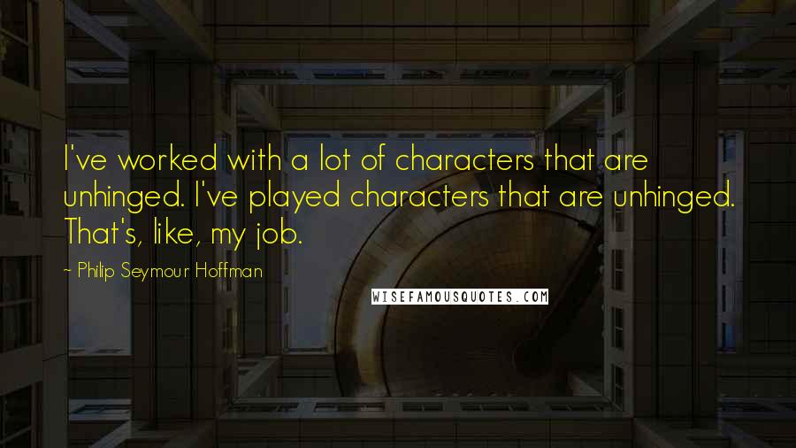 Philip Seymour Hoffman Quotes: I've worked with a lot of characters that are unhinged. I've played characters that are unhinged. That's, like, my job.