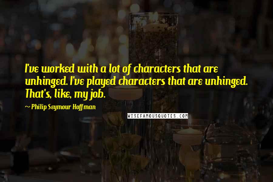 Philip Seymour Hoffman Quotes: I've worked with a lot of characters that are unhinged. I've played characters that are unhinged. That's, like, my job.