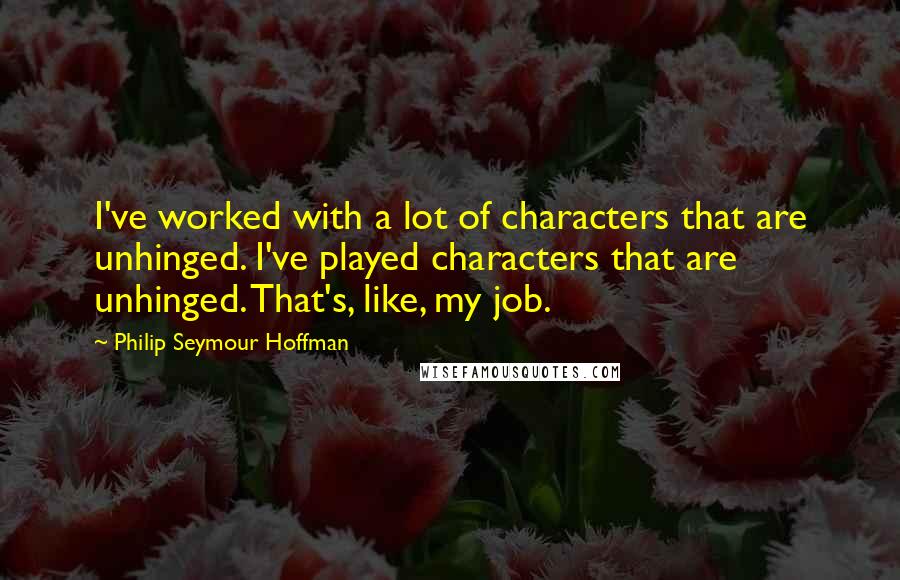 Philip Seymour Hoffman Quotes: I've worked with a lot of characters that are unhinged. I've played characters that are unhinged. That's, like, my job.