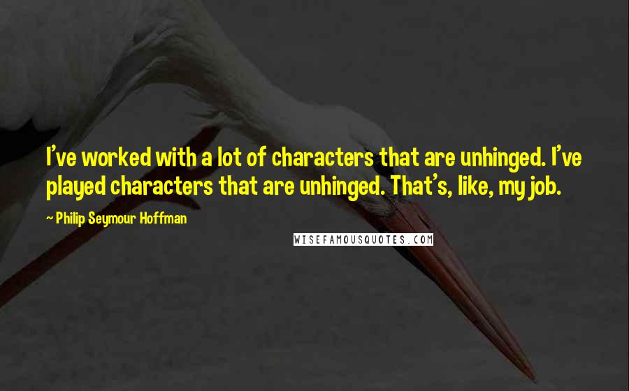 Philip Seymour Hoffman Quotes: I've worked with a lot of characters that are unhinged. I've played characters that are unhinged. That's, like, my job.