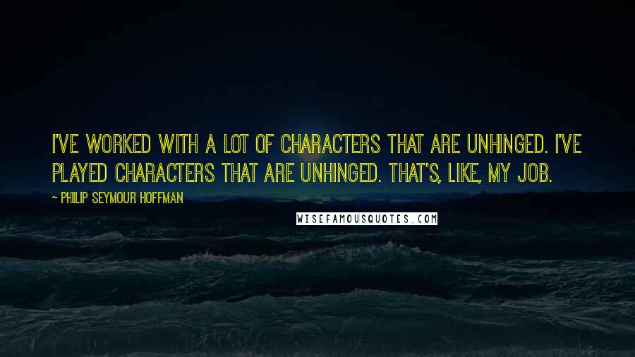 Philip Seymour Hoffman Quotes: I've worked with a lot of characters that are unhinged. I've played characters that are unhinged. That's, like, my job.