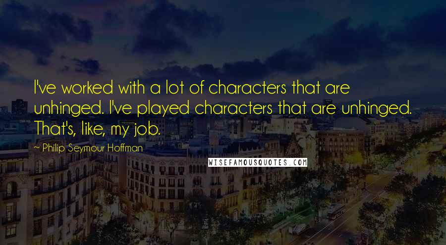 Philip Seymour Hoffman Quotes: I've worked with a lot of characters that are unhinged. I've played characters that are unhinged. That's, like, my job.