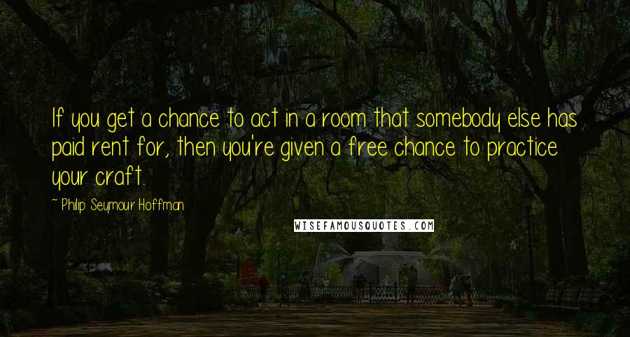 Philip Seymour Hoffman Quotes: If you get a chance to act in a room that somebody else has paid rent for, then you're given a free chance to practice your craft.