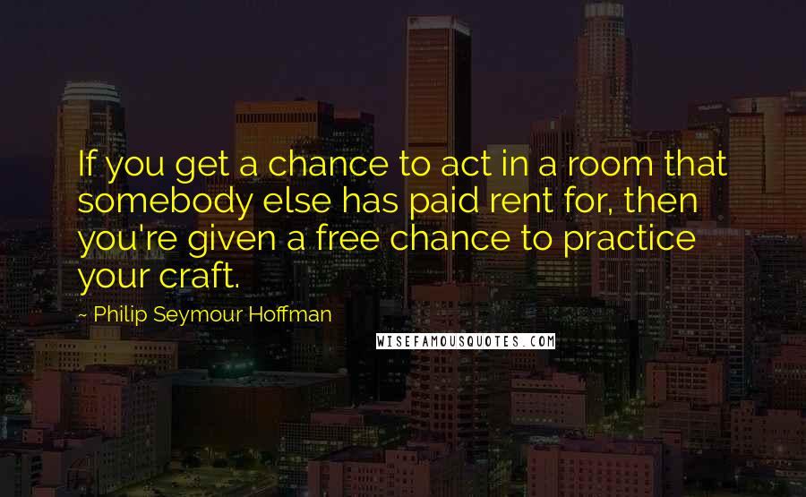 Philip Seymour Hoffman Quotes: If you get a chance to act in a room that somebody else has paid rent for, then you're given a free chance to practice your craft.