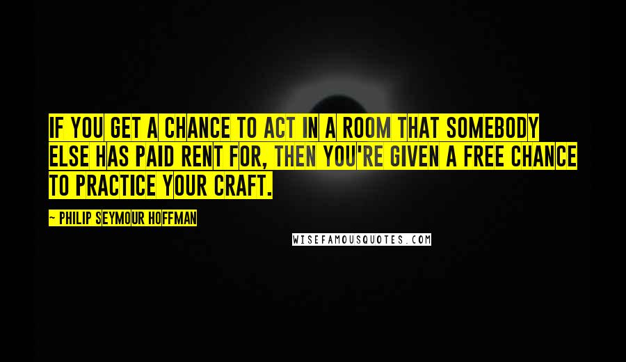 Philip Seymour Hoffman Quotes: If you get a chance to act in a room that somebody else has paid rent for, then you're given a free chance to practice your craft.