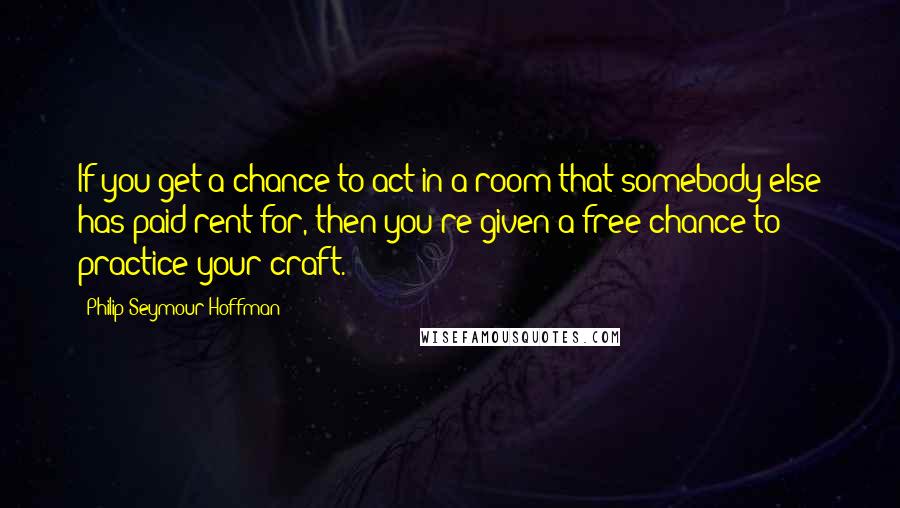 Philip Seymour Hoffman Quotes: If you get a chance to act in a room that somebody else has paid rent for, then you're given a free chance to practice your craft.