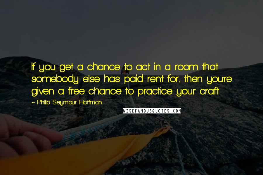 Philip Seymour Hoffman Quotes: If you get a chance to act in a room that somebody else has paid rent for, then you're given a free chance to practice your craft.