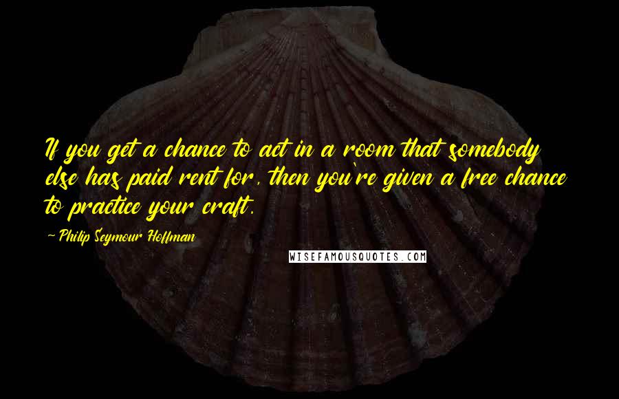 Philip Seymour Hoffman Quotes: If you get a chance to act in a room that somebody else has paid rent for, then you're given a free chance to practice your craft.