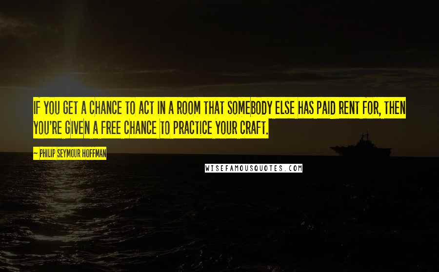 Philip Seymour Hoffman Quotes: If you get a chance to act in a room that somebody else has paid rent for, then you're given a free chance to practice your craft.