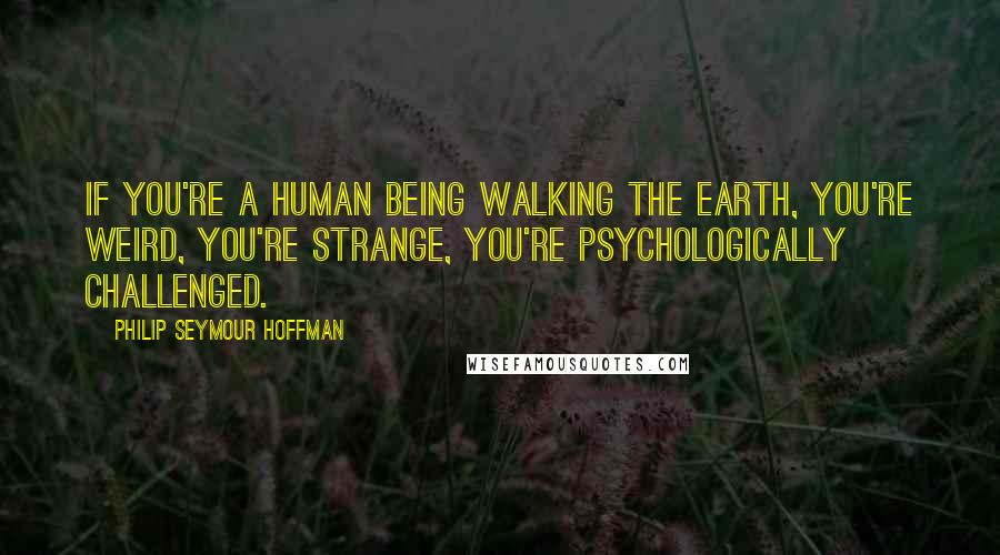 Philip Seymour Hoffman Quotes: If you're a human being walking the earth, you're weird, you're strange, you're psychologically challenged.