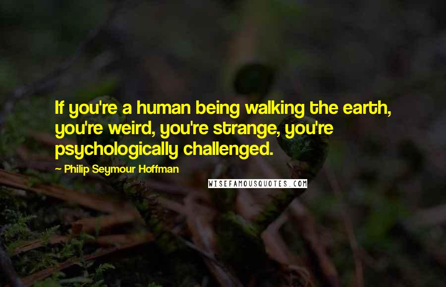 Philip Seymour Hoffman Quotes: If you're a human being walking the earth, you're weird, you're strange, you're psychologically challenged.