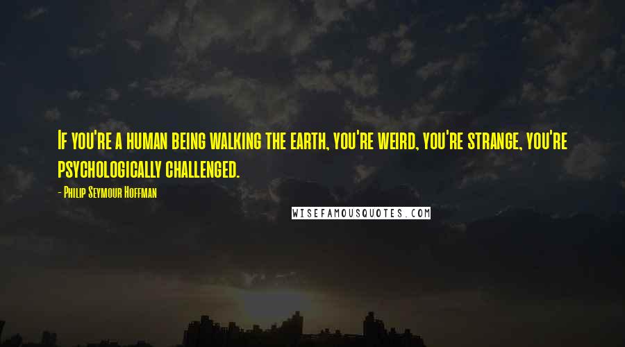 Philip Seymour Hoffman Quotes: If you're a human being walking the earth, you're weird, you're strange, you're psychologically challenged.