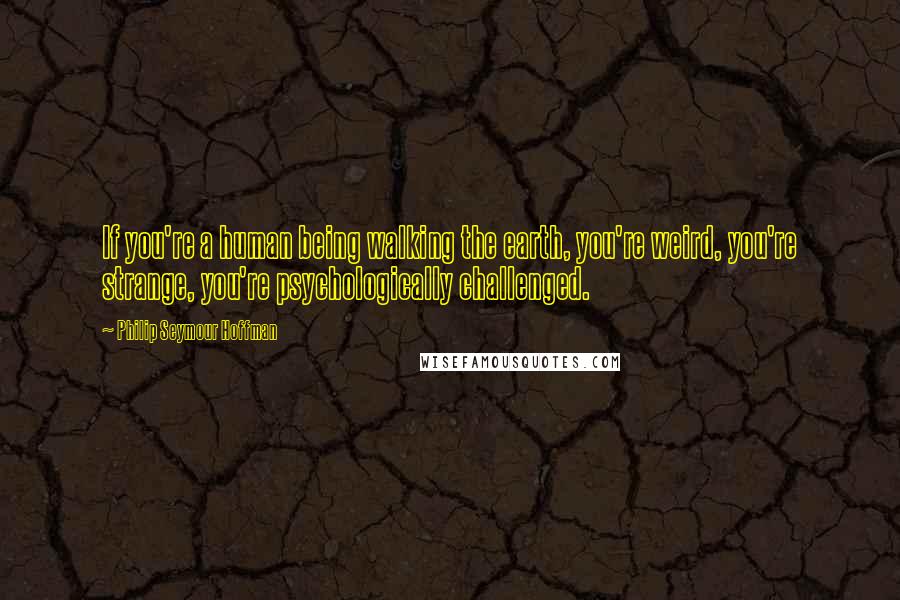 Philip Seymour Hoffman Quotes: If you're a human being walking the earth, you're weird, you're strange, you're psychologically challenged.
