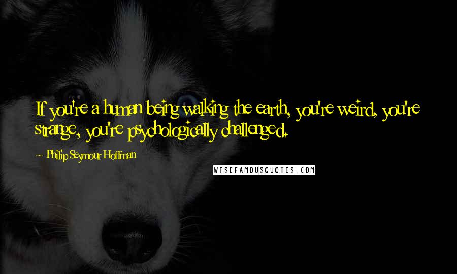Philip Seymour Hoffman Quotes: If you're a human being walking the earth, you're weird, you're strange, you're psychologically challenged.