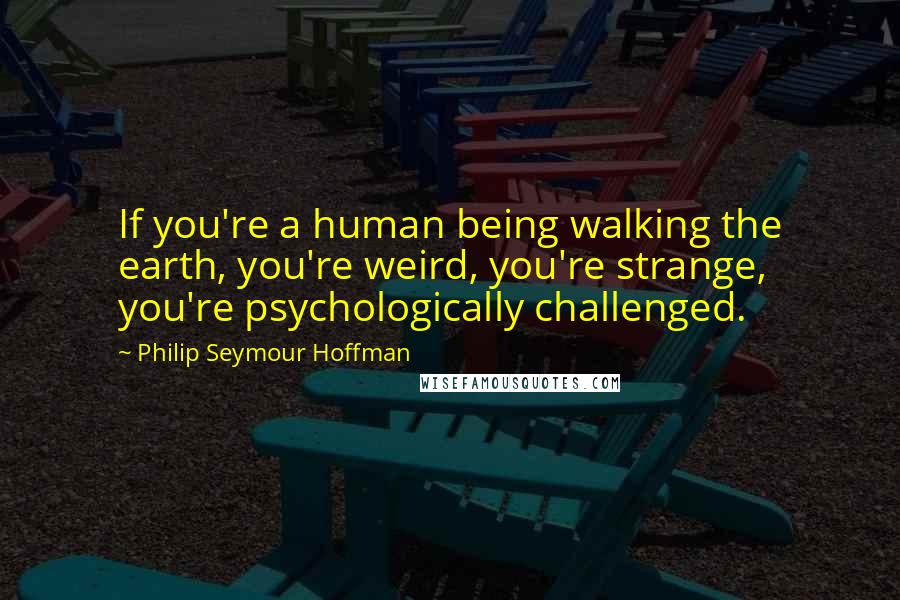 Philip Seymour Hoffman Quotes: If you're a human being walking the earth, you're weird, you're strange, you're psychologically challenged.