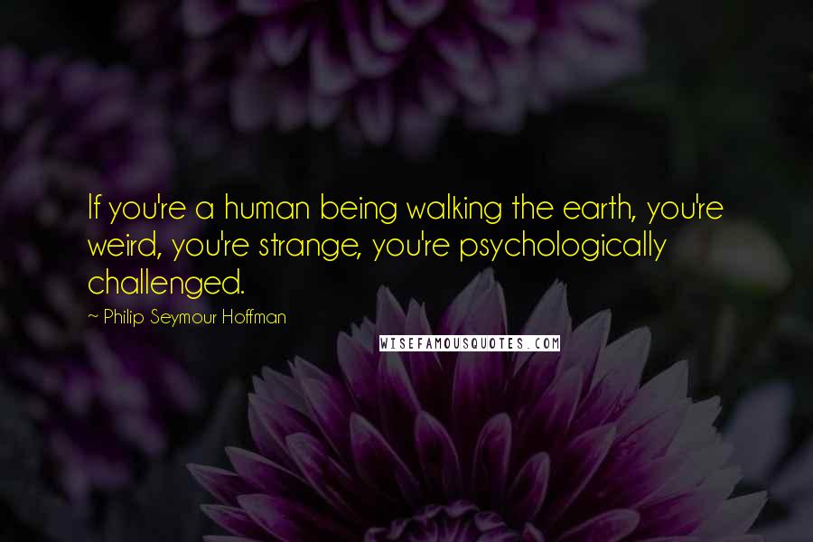 Philip Seymour Hoffman Quotes: If you're a human being walking the earth, you're weird, you're strange, you're psychologically challenged.