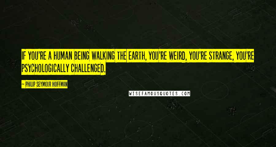 Philip Seymour Hoffman Quotes: If you're a human being walking the earth, you're weird, you're strange, you're psychologically challenged.