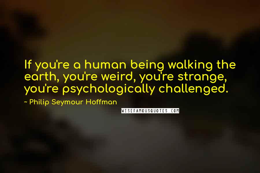 Philip Seymour Hoffman Quotes: If you're a human being walking the earth, you're weird, you're strange, you're psychologically challenged.