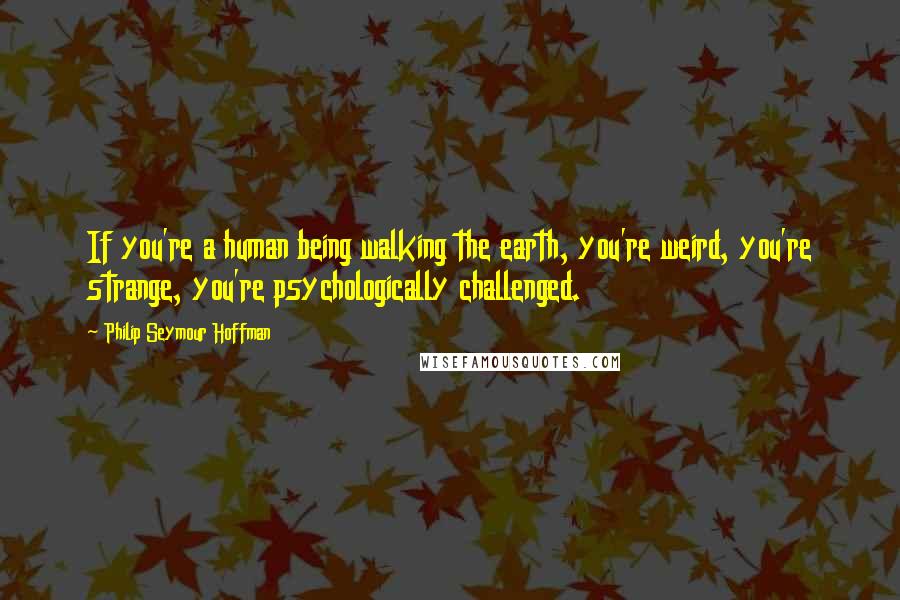 Philip Seymour Hoffman Quotes: If you're a human being walking the earth, you're weird, you're strange, you're psychologically challenged.