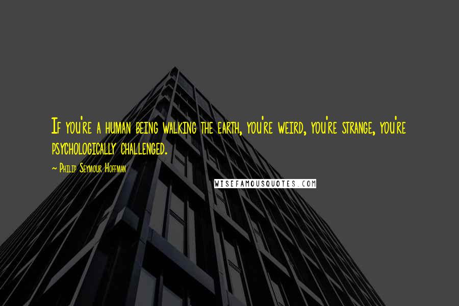 Philip Seymour Hoffman Quotes: If you're a human being walking the earth, you're weird, you're strange, you're psychologically challenged.