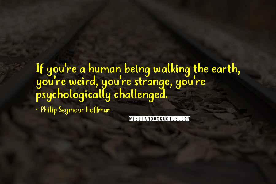 Philip Seymour Hoffman Quotes: If you're a human being walking the earth, you're weird, you're strange, you're psychologically challenged.