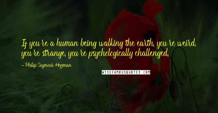 Philip Seymour Hoffman Quotes: If you're a human being walking the earth, you're weird, you're strange, you're psychologically challenged.