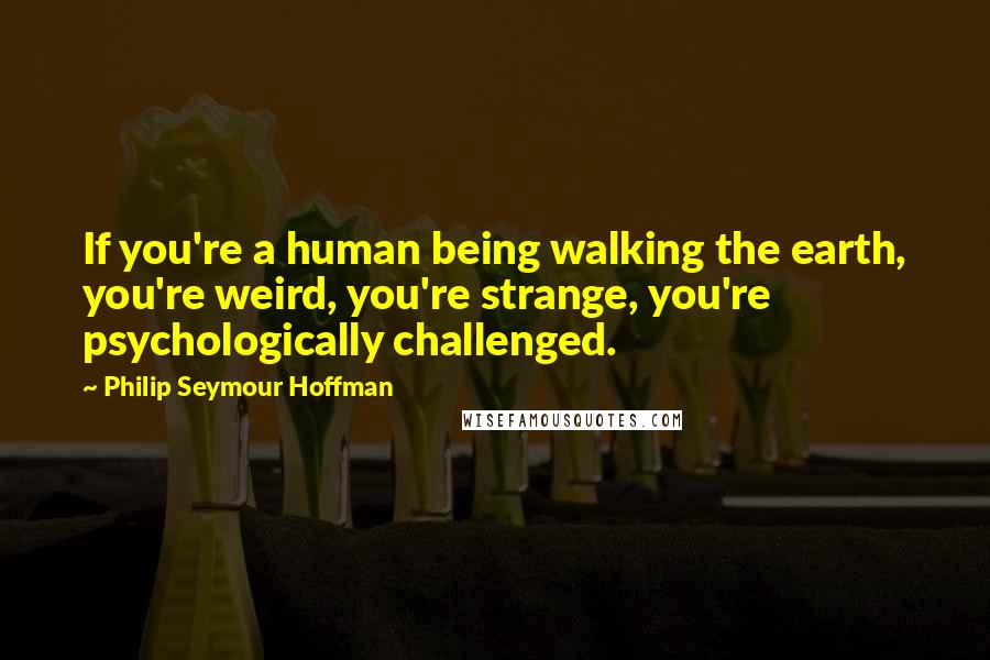 Philip Seymour Hoffman Quotes: If you're a human being walking the earth, you're weird, you're strange, you're psychologically challenged.