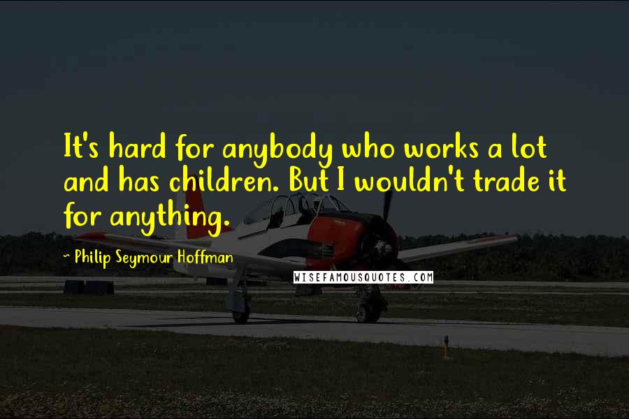 Philip Seymour Hoffman Quotes: It's hard for anybody who works a lot and has children. But I wouldn't trade it for anything.