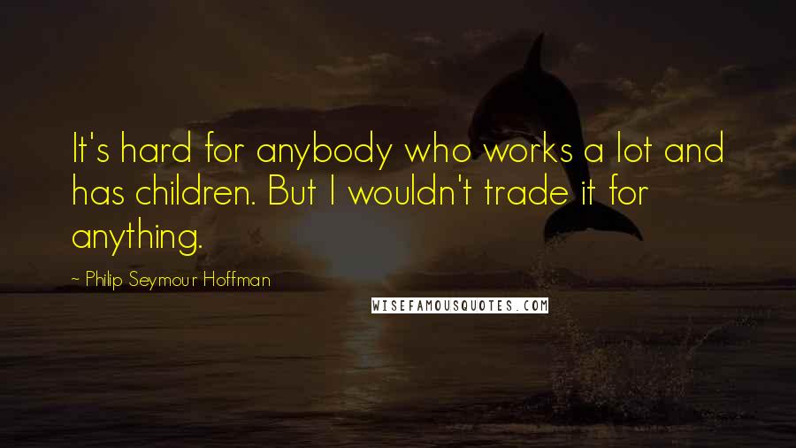 Philip Seymour Hoffman Quotes: It's hard for anybody who works a lot and has children. But I wouldn't trade it for anything.