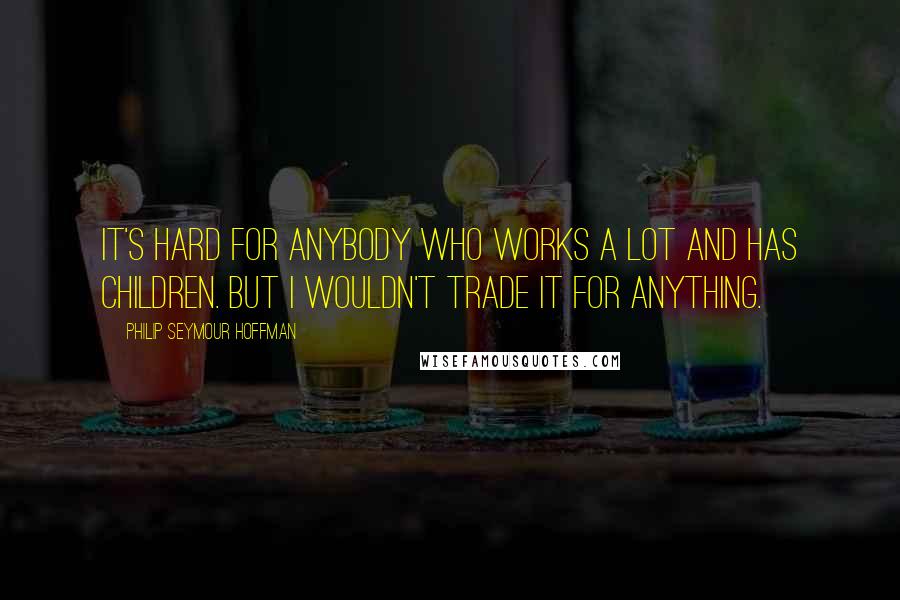 Philip Seymour Hoffman Quotes: It's hard for anybody who works a lot and has children. But I wouldn't trade it for anything.