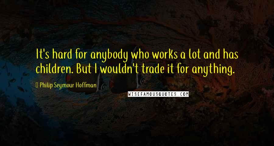 Philip Seymour Hoffman Quotes: It's hard for anybody who works a lot and has children. But I wouldn't trade it for anything.