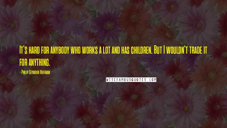 Philip Seymour Hoffman Quotes: It's hard for anybody who works a lot and has children. But I wouldn't trade it for anything.