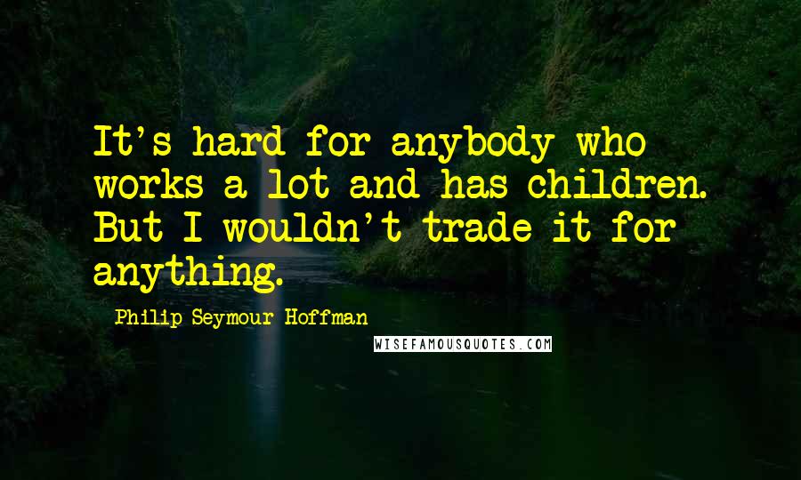 Philip Seymour Hoffman Quotes: It's hard for anybody who works a lot and has children. But I wouldn't trade it for anything.