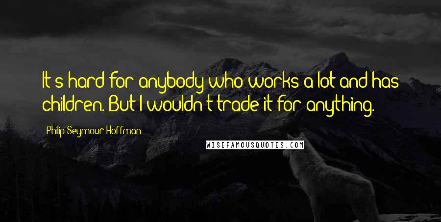 Philip Seymour Hoffman Quotes: It's hard for anybody who works a lot and has children. But I wouldn't trade it for anything.