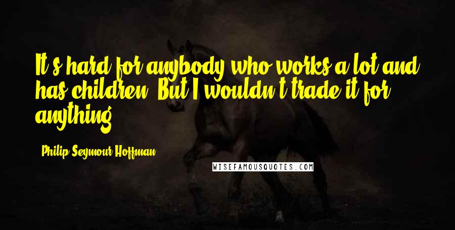 Philip Seymour Hoffman Quotes: It's hard for anybody who works a lot and has children. But I wouldn't trade it for anything.