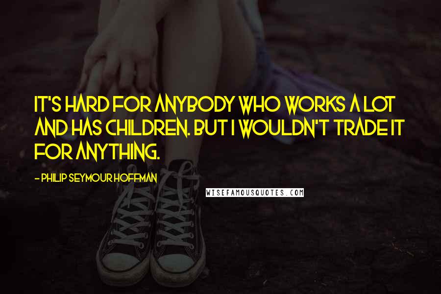 Philip Seymour Hoffman Quotes: It's hard for anybody who works a lot and has children. But I wouldn't trade it for anything.