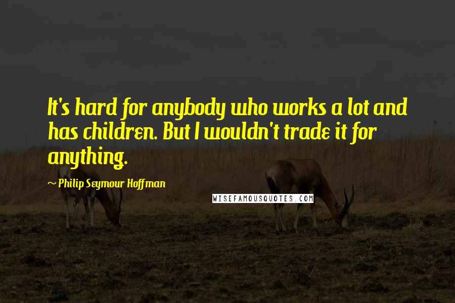 Philip Seymour Hoffman Quotes: It's hard for anybody who works a lot and has children. But I wouldn't trade it for anything.