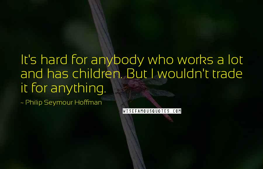 Philip Seymour Hoffman Quotes: It's hard for anybody who works a lot and has children. But I wouldn't trade it for anything.