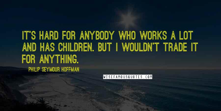 Philip Seymour Hoffman Quotes: It's hard for anybody who works a lot and has children. But I wouldn't trade it for anything.