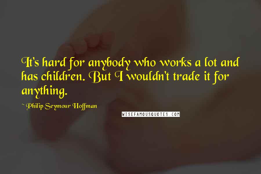 Philip Seymour Hoffman Quotes: It's hard for anybody who works a lot and has children. But I wouldn't trade it for anything.