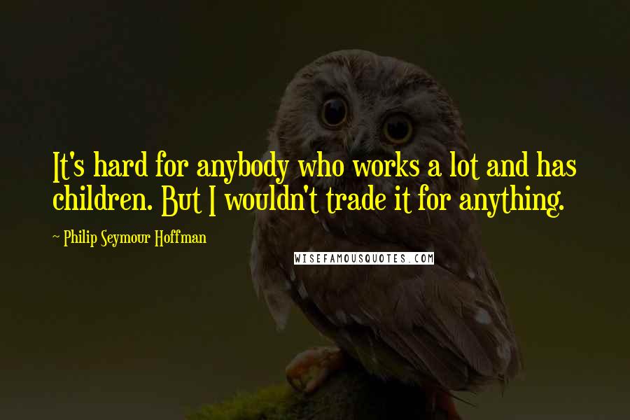 Philip Seymour Hoffman Quotes: It's hard for anybody who works a lot and has children. But I wouldn't trade it for anything.