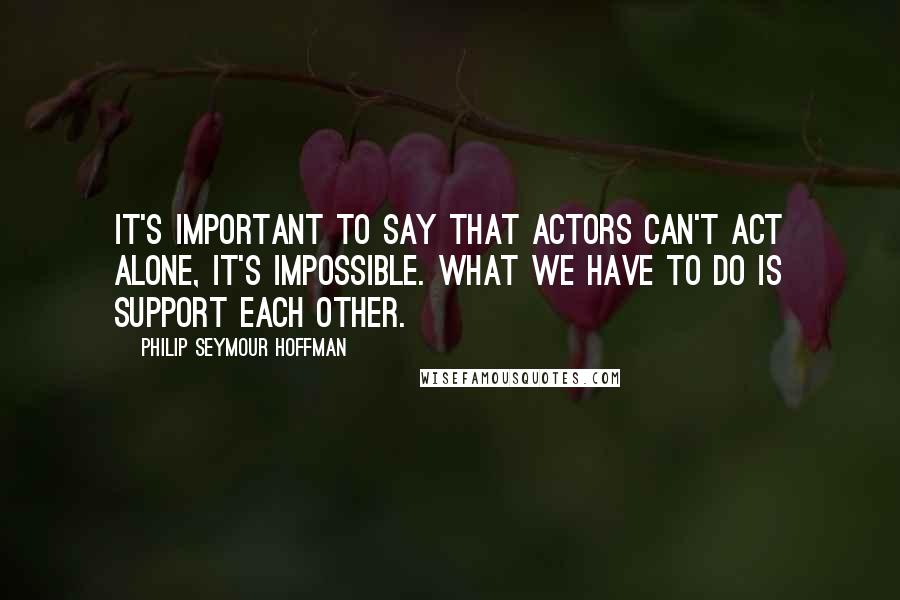 Philip Seymour Hoffman Quotes: It's important to say that actors can't act alone, it's impossible. What we have to do is support each other.