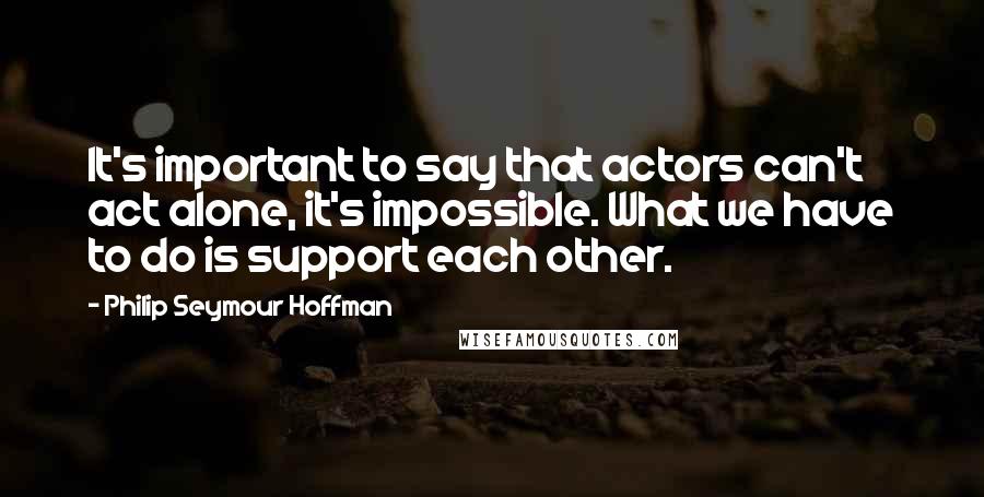 Philip Seymour Hoffman Quotes: It's important to say that actors can't act alone, it's impossible. What we have to do is support each other.