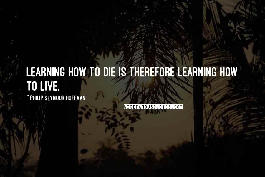 Philip Seymour Hoffman Quotes: Learning how to die is therefore learning how to live,