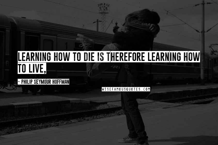 Philip Seymour Hoffman Quotes: Learning how to die is therefore learning how to live,