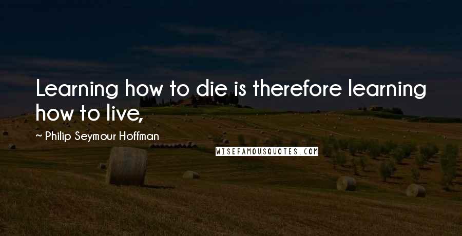 Philip Seymour Hoffman Quotes: Learning how to die is therefore learning how to live,