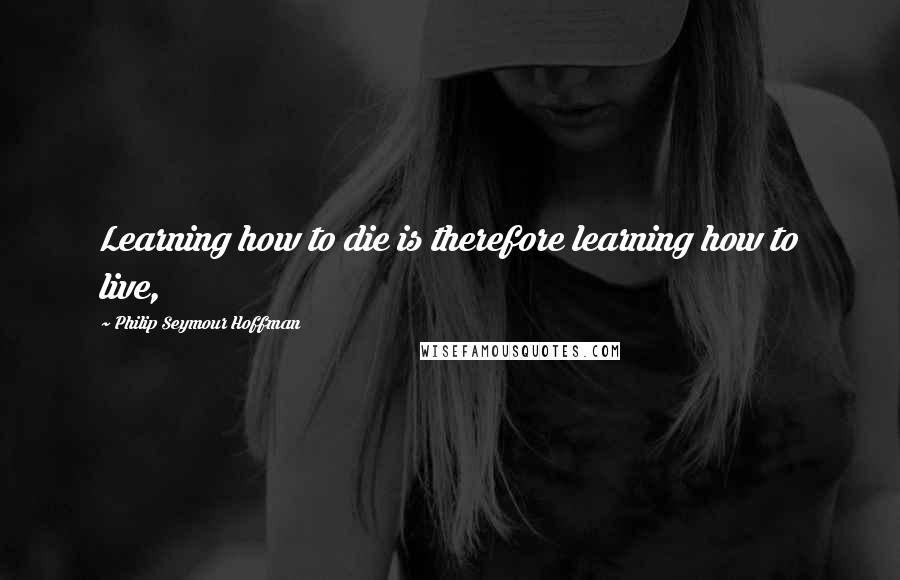 Philip Seymour Hoffman Quotes: Learning how to die is therefore learning how to live,